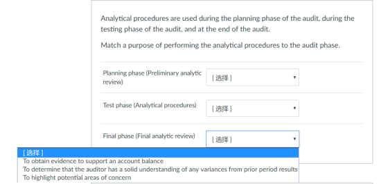 Analytical procedures are used during the planning phase of the audit, during the testing phase of the audit, and at the end of the audit. Match a purpose of performing the analytical procedures to the audit phase Planning phase (Preliminary analytic review) [选择] Test phase (Analytical procedures) [选择] Final phase (Final analytic review) | [ 选择] Ižt] To obtain evidence to support an account balance To determine that the auditor has a solid understanding of any variances from prior period results To highlight potential areas of concern