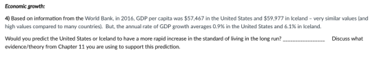 Economic growth 4) Based on information from the World Bank, in 2016, GDP per capita was $57,467 in the United States and $59,977 in Iceland-very similar values (and high values compared to many countries). But, the annual rate of GDP growth averages 0.9% in the United States and 6.1% in Iceland. Would you predict the United States or Iceland to have a more rapid increase in the standard of living in the long run? evidence/theory from Chapter 11 you are using to support this prediction. Discuss what