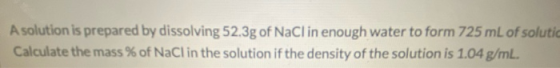 A solution is prepared by dissolving 52.3g of NaCl in enough water to form 725 mL of solutio Calculate the mass % of NaCl in