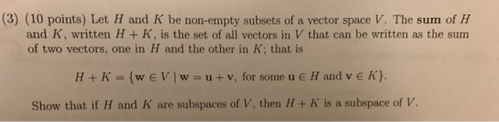 (3) (10 points) Let H and K be non-empty subsets of a vector space V. The sum of H and K, written H + K, is the set of all ve