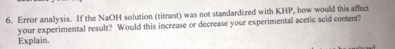 6. Error analysis. If the NaOH solution (titrant) was not standardized with KHP, how would this affect your experimental resu