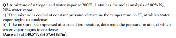 Q3 A mixture of nitrogen and water vapor at 200°F, 1 atm has the molar analysis of 80% N2, 20% water vapor. a) If the mixture is cooled at constant pressure, determine the temperature, in °F, at which water vapor begins to condense. b) If the mixture is compressed at constant temperature, determine the pressure, in atm, at which water vapor begins to condense. [Answerl (a) 140.5°F (b) 57.64 lbf/in2.