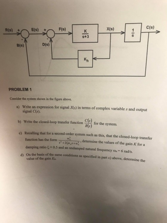 c(s) X(s) S+3 B(s) D(s) Kh PROBLEM 1 Consider the system shown in the figure above. Write an expression for signal.Xs) in terms of complex variable s and output signal C(s). a) b) Write the closed-loop transfer fiunction C( for the system. for the system. ) Recalling that for a second-order system such as this, that the closed-loop transfer function has the form damping ratio ?= 0.5 and an undamped natural frequency on-6 rads. T , determine the values of the gain K for a s2+25?,s +07 d) On the basis of the same conditions as specified in part c) above, determine the value of the gain Kn.