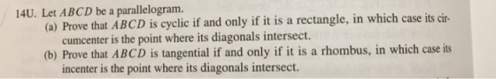 14U. Let ABCD be a parallelogram. (a) Prove that ABCD is cyclic if and only if it is a rectangle, in which case its cir- cumcenter is the point where its diagonals intersect. (b) Prove that ABCD is tangential if and only if it is a rhombus, in which case its incenter is the point where its diagonals intersect