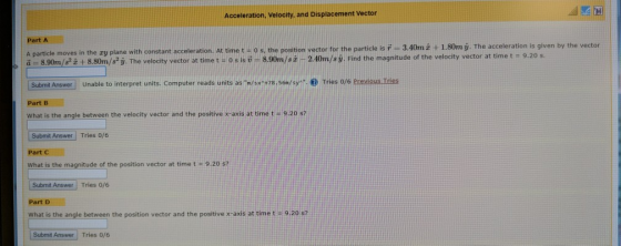 Acceleration, Velocity, and Displacement Vector Part A A particle moves in the zy plane with constant acceleration. At time t o а 8.9 m s2z + 8.8 m 82 y. The velocity vector at time t 0 s is-8.9 m/s z s, the position vector for the particle is # 3.40m +1.80m g. The acceleration is given by the vector 9.20 s 2.4 m sy. Find the magnitude of the velocity vector at time t Submit Answer Unable to interpret units. Computer reads units as / 78.56/sy Tries o/6 Previous Tries Part B What is the angle between the velocity vector and the positive x-axis at time t-9.20 s? Submit Answer Tries o/s What is the magnitude of the position vector at time t- 9.20 s? Submit Answer Tries 0/6 Part D what is the angle between the position vector and the positive x-axis at timet9.20 s? Submit Answer Tries 0/6