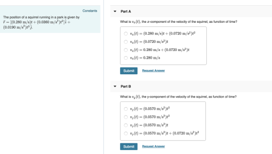 Constants Part A The position of a squirrel running in a park is given by T[(0.280 m/s)t(0.0360 m/s?)t2]i- (0.0190 /)3j. What is u (t), the z-component of the velocity of the squirrel, as function of time? ○ vx(t) = (0.280 m/s)t + (0.0720 m/s*)e 。Ug(t)= (0.0720 m/s*)t O x(t) = 0.280 m/s + (0.0720 m/s)t x(t) 0.280 m/s Submit Reques Answer Part What is vy (t), the y-component of the velocity of the squirrel, as function of time? 0 ty (t) = (0.0570 m/s2)t2 Ovy(t)-(0.0570 m/s)t2 vy(t) (0.0570 m/s)t O vy (t) (0.0570 m/s)t (0.0720 m/s2)t2 Submit Request Answer