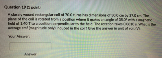 Question 19 (1 point) A closely wound rectangular coil of 70.0 turns has dimensions of 30.0 cm by 37.0 cm. The plane of the c