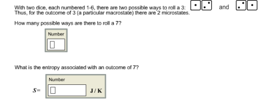 With two dice, each numbered 1-6, there are two possible ways to roll a 3:and Thus, for the outcome of 3 (a particular macrostate) there are 2 microstates. How many possible ways are there to roll a 7? Number What is the entropy associated with an outcome of 7? Number S- J/K