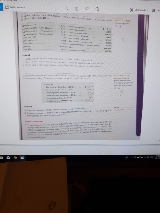 Add to a creation Edit & Create Sha ing calendar year enmcnitaken from the December 31,2015,adjusted tral halance Prot The und other records of Best Bikes. lem 18-28 Classifying costs C2 C3 20,250 Miscellaneous production costs 8.440 Office salaries expense 10,125 Raw materis/s purchases 35.400 Rent expense-Office space 21.500 Rent expense-Seling space 6,060 Rent expense-Factory bu lding 37,500 aintenance experise- Factory equpmene 562.500V Sales 59.000. Sales salaries expense Advertising oxpense expense-Office equipment8 Degreciation expense Selling equipment Depreciation expense- -Factory squipmene Factory supervision actory supplies used Factory utilities 8,440 0,875 894,375 23.625 7,000 93,500 10,375 4,942.625 hdrect labor 295.300 and classify cach of the costs above as either a product or period cost cach of the product costs as either direct materials, direct labor, or fuctory overhead 2 Classity Clasify cach of the period costs as either selling or general and administrative expenses Lsing the information from Problem 18-2B and the inventory information for Rest Rikes below, complete Problem 18-38 c requirements below. Assume income tax expense is $136,700 for the year Schedule of cost of goods manufactured and incame statement analysis of inventories P2 AT nventories Raw materialhs, December 31, 2014 s 40,375 Raw materials, December 31, 2015 Work in process, December 31,2014 Work in process, December 31, 2015 Finished goods, December 31, 2014 Finished goods. December 31, 2015 70,430 2,500 14,I00 141,750 Required 1 Prepare the companys 2015 schedule of cost of goods manufactured 2 Prepare the companys 2015 income statement that reports separate categories for (a) selling expenses Check d s and th) general and administrative expenses. ) days sales in inventory, defined as 365 times ending inventory divided by cost of goods sold, for ー11. taw malenals inventory and its finished goods inventory. (TO compuie turnover and days sales h imventory for raw materials, use raw materials used rather than cost of goods sold.) Discuss soinde peshle reasons for differences between these ratios for the two types of inventories Round answers a. Compute the (a) inventory turnover, defined as cost of goods sold divided by average inventory, and ti onc decamal place
