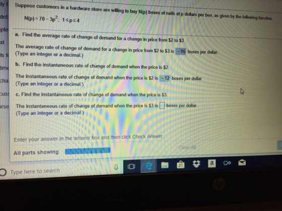 y Suppose customers in a hardware store are vwilling to buy N(p) boxes of nails at p dollars per box, as given by the following function. pt a. Find the average rate of change of demand for a change in price from $2 to $3. xt The average rate of change of demand for a change in price from $2 to $3 is -15 boxies per dola. s t (Type an integer or a decimal) b. Find the instantaneous rate of change of demand when the price is $2 The instantaneous rate of change of demand when the price is $2 is -12 boxes per dollar (Type an integer or a decimal.) c. Find the instantaneous rate of change of demand when the price is $3 The instantaneous rate of change of demand when the price is S3 is[] boxes per dollar. (Type an integer or a decimal) tim us rse Enter your answer in the ariswer box and then click Check Answer All parts showing Clear Ali OType here to search