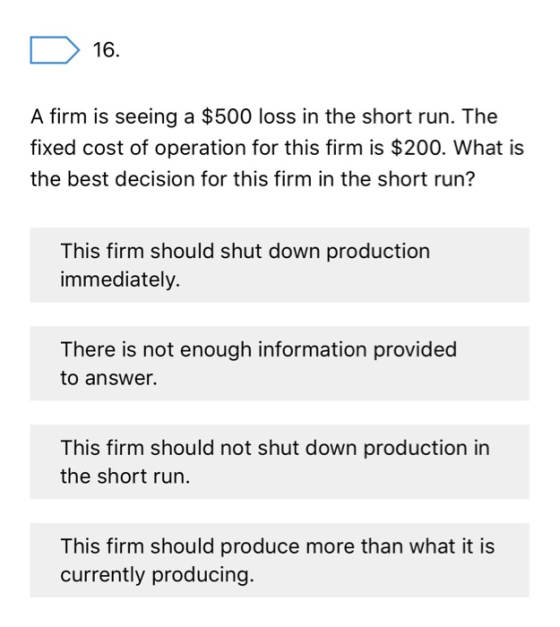 16. A firm is seeing a $500 loss in the short run. The fixed cost of operation for this firm is $200. What is the best decisi