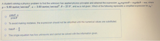 A student solving a physics problem to find the unknown has applied physics prinoples and obtained the expression Ham go s θ ng sine ma, where g 9.80 meter/second2 a 3.60 meter/second2.0 27.0 and mis not given which of the following represents a simplified expression tor μ? gcos To avoid making mistakes, the expression should not be simplified unti the numerical values are substituted (D tan θ. O The single equation has two unknowns and cannot be solved with the information given