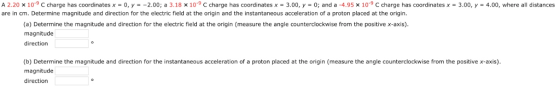 A 2.20 × 10-9C charge has coordinates x = 0, y =-2.00; a 3.18 × 10-9 С charge has coordinates x = 3.00, y = 0; and a-4.95 x 10-9 С charge has coordinates x = 3.00, y = 4.00, where all distances are in cm. Determine magnitude and direction for the electric field at the origin and the instantaneous acceleration of a proton placed at the origin (a) Determine the magnitude and direction for the electric field at the origin (measure the angle counterclockwise from the positive x-axis) magnitude direction (b) Determine the magnitude and direction for the instantaneous acceleration of a proton placed at the origin (measure the angle counterclockwise from the positivex-axis) magnitude direction