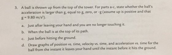 A ball is thrown up from the top of the tower. For parts a-c, state whether the balls acceleration is larger than g, equal to g, zero, or -g (assume up is positive and that g = 9.80 m/s). 3. a. Just after leaving your hand and you are no longer touching it. b. When the ball is at the top of its path. c. Just before hitting the ground. d. Draw graphs of position vs. time, velocity vs. time, and acceleration vs. time for t ball from the instant it leaves your hand until the instant before it hits the ground.