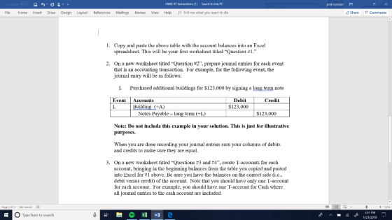 HWK #2 Instrirtinns [1] Swrd tn this PC john sullivan File Home Insert Draw Design Layout References Mailings Review View Help Tell me what you want to do Share Comments I. Copy and paste the above table with the account balances into an Excel spreadsheet. This will be your first worksheet titled Question #1. On a new worksheet titled Question #2, prepare journal entries for each event that is an accounting transaction. For example, for the following event, the journal entry will be as follows: 2. I. Purchased additional buildings for $123,000 by signing a long term note EventAccounts I. Debit $123,000 Credit Building (+A) Notes Pavable long term (+L $123.000 Note: Do not include this example in your solution. This is just for illustrative purposes. When you are done recording your journal entries sum your columns of debits and credits to make sure they are equal 3. On a new worksheet titled Questions #3 and #4, create T-accounts for each account, bringing in the beginning balances from the table you copi into Excel for #1 above. Be sure you have the balances on the correct side (i.e., debit versus credit) of the account. Note that you should have only one T-account for each account. For example, you should have one T-account for Cash where all journal entries to the cash account are include ed and pasted Page 2 of2 60 words + 130% 畑明e G:01 PM O Type here to search