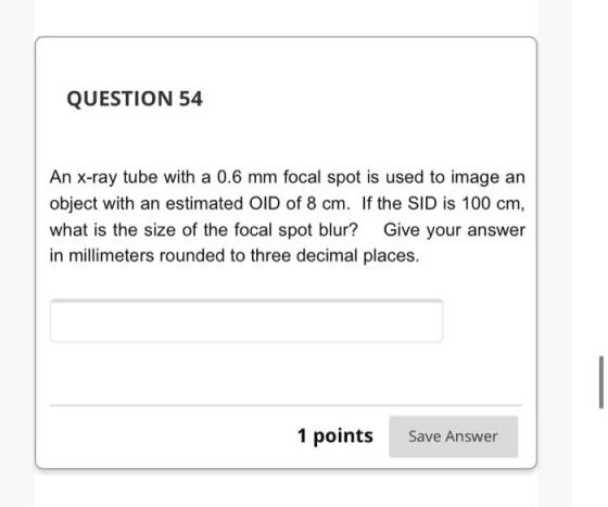 QUESTION 54 An X-ray tube with a 0.6 mm focal spot is used to image an object with an estimated OID of 8 cm. If the SID is 10