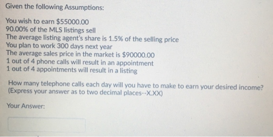 Given the following Assumptions: You wish to earn $55000.00 90.00% of the MLS listings sell The average listing agents share is 1.5% of the selling price You plan to work 300 days next year The average sales price in the market is $90000.00 1 out of 4 phone calls will result in an appointment 1 out of 4 appointments will result in a listing How many telephone calls each day will you have to make to earn your desired income? (Express your answer as to two decimal places--X.xx) Your Answer: