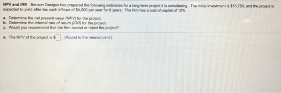 NPV and IRR Benson Designs has prepared the following estimates for a long-term project it is considering. The initial investment is $15,750, and the project is expected to yield after-tax cash inflows of $4,000 per year for 6 years. The firm has a cost of capital of 12%. a. Determine the net present value (NPV) for the project. b. Determine the intenal rate of retun (IRR) for the project. c. Would you recommend that the firm accept or reject the project? a. The NPV of the project is (Round to the nearest cent.)