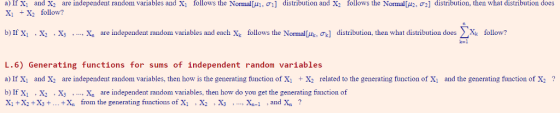 a) If X1 and X2 are independent random variables and X1 tollows the Nor nalLA σ1 X, +X2 follow? di tri t on and X to ows the Nonna μα 2 distribution, ne ha distribution do b) IfX1 , X2 . X, , arendependent random variables and each Xk follows the NormalA 에 ds rbutio. then what distribution does follow? , n L.6) Generating functions for sums of independent random variables a) If X and X are independent random variables, then how is the generating function of Xi X2 related to the generating function of X1 and the generating function of X? b) If X1 , X2 X3 .. X are independent random variables, then how do you get the generating function of Xi +X2+X3+...X from the generating functions of XiX^ .Xs ....X-i .and X?