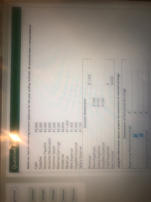 Question Cash Supplies Accounts Payable Accounts Receivable Common Stock Retained Earnings Dividends Revenue Rent Expense $3,066 $2,300 $2,500 $2,000 $1,200 $2,200 $4,834 $11,400 $1,900 $1,500 $1.700 Expense Salary Expense Income Statement $11400 $1900 $1700 $1500 Rent E Salary Expense pplies Expense otal Expenses Net Income $6300 Using the information above, prepare the statement of retained earnings. Statement of Retained Earnings nning Retained Earnings