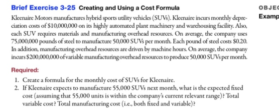 Brief Exercise 3-25 Creating and Using a Cost Formula Kleenaire Motors manufactures hybrid sports utlity vehicles (SUVs). Kleenaire incurs monthly dep ciation costs of $10,000,000 on its highly automated plant machinery and warehousing facility. Also, each SUV requires materials and manufacturing overhead resources. On average, the company uses 75,000,000 pounds of steel to manufacture 50,000 SUVs per month. Each pound of steel costs $0.20. In addition, manufacturing overhead resources are driven by machine hours. On average, the company incurs $200,000,000 ofvariable manufacturingoverhead resources to produce 50,000 SUVsper month. OBJEC Examp Required: 1. Create a formula for the monthly cost of SUVs for Kleenaire. 2. If Kleenaire expects to manufacture 55,000 SUVs next month, what is the expected fixed cost (assuming that 55,000 units is within the companys current relevant range)? Total variable cost? Total manufacturing cost (i.c, both fixed and variable)?