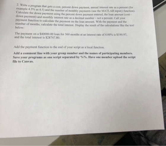 2. Writ example 4.5% as 4.5) and the number of monthly payments (use the Calculate the down payment using the percent down payment e e a program that gets a cost, percent down payment, annual interest rate as a percent (for ntered, the loan amount (cost - own payment) and monthly interest rate as a decimal number -not a percent. Call your payment function to calculate the payment on the loan amount. With the payment and the number of months, calculate the total interest. Display the result of the calculations like the text below: The payment on a $40000.00 loan for 360 months at an interest rate of 4.00% is $190.97, and the total interest is $28747.80. Add the payment function to the end of your script as a local function. Add a comment line with your group number and the names of participating members. Save your programs as one script separated by %%. Have one member upload the script file to Canvas.