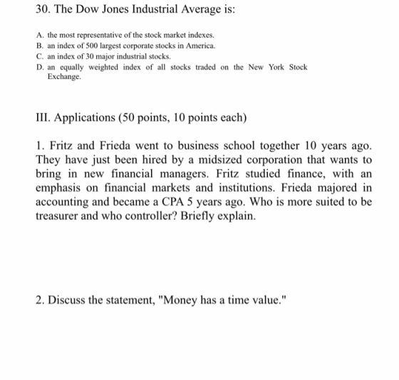 30. The Dow Jones Industrial Average is: A. the most representative of the stock market indexes B. an index of 500 largest corporate stocks in America. C. an index of 30 major industrial stocks. D. an equally weighted index of al stocks traded on the New York Stock Exchange. III. Applications (50 points, 10 points each) 1. Fritz and Frieda went to business school together 10 years ago. They have just been hired by a midsized corporation that wants to bring in new financial managers. Fritz studied finance, with an emphasis on financial markets and institutions. Frieda majored in accounting and became a CPA 5 years ago. Who is more suited to be treasurer and who controller? Briefly explain. 2. Discuss the statement, Money has a time value.
