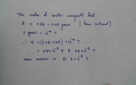 The value of earths magnetic field B = 0.25 - 0-65 gaurs [ hom internet] I gauss a 10th B = (0-25-0-65) x 10 T 2 6.5*105 a t