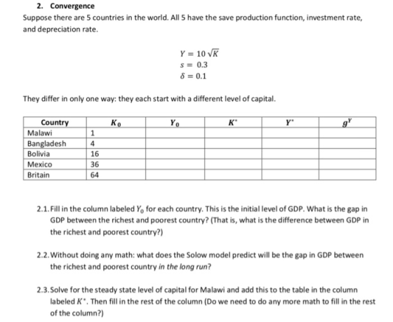 2. Convergence Suppose there are 5 countries in the world. All 5 have the save production function, investment rate, and depreciation rate s0.3 8 0.1 They differ in only one way: they each start with a different level o capital Countr Malawi Bangladesh Bolivia Mexico Britain 4 16 36 64 2.1. Fill in the column labeled Yo for each country. This is the initial level of GDP. What is the gap in GDP between the richest and poorest country? (That is, what is the difference between GDP in the richest and poorest country?) 2.2. Without doing any math: what does the Solow model predict will be the gap in GDP between the richest and poorest country in the long run? 2.3.Solve for the steady state level of capital for Malawi and add this to the table in the column abeled K. Then fill in the rest of the column (Do we need to do any more math to fill in the rest of the column?)