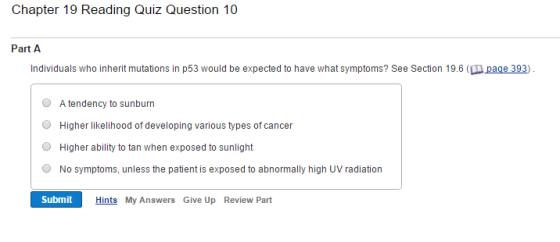 Chapter 19 Reading Quiz Question 10 Part A Individuals who inherit mutations in p53 would be expected to have what symptoms? See Section 19.6 (DA age 393 O A tendency to sunburn O Higher likelihood of developing various types of cancer O Higher ability to tan when exposed to sunlight O No symptoms, unless the patient is exposed to abnormally high UV radiation Submit Hints My Answers Give Up Review Part