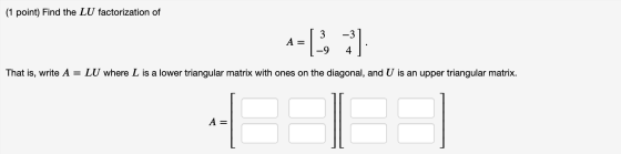 (1 point) Find the LU factorization of -g 3 -3 A = 4 LU where L is a lower triangular matrix with ones on the diagonal, and U