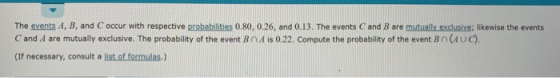 The events A, B, and C occur with respective probabilities 0.80, 0.26, and 0.13. The events C and B are mutually exclusive; likewise the events C and A are mutually exclusive. The probability of the event BnA is 0.22. Compute the probability of the event Bn(AUc) (If necessary, consult a list of formulas.)