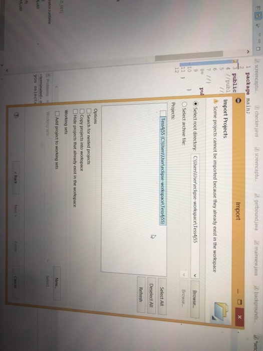 EE et Di screencaptu Dcheckerjava 2 screencaptu 2 getbourdjava ?mannewjava Dbackgrounds. 2 sete A 1 package main: Import 3 public 4 /publ Import Projects Some projects cannot be imported because they already exist in the workspace pul O Select root directory. CAUsers\Userleclipse-workspacel Tess4j55 O Select archive file: Projects 10 12 Select All Deselect All Options ?Search for nested projects Copy projects into workspace Hide projects that already exist in the workspace Working sets 0.1611 Add project to working sets Select. ?stil