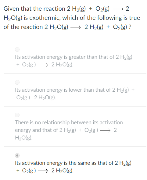 Given that the reaction 2 H2(g) O2(g)2 H20(g) is exothermic, which of the following is true of the reaction 2 H2O(g) 2 H2(g) + O2(g) ? Its activation energy is greater than that of 2 H2(g) +O2(g) 2 H2O(g) Its activation energy is lower than that of 2 H2(g)+ O2(g) 2 H2O(g There is no relationship between its activation energy and that of 2 H2(g) + O2(g )-+ 2 H20(g) ts activation energy is the same as that of 2 H2(g) +O2g) 2 H2O(g).