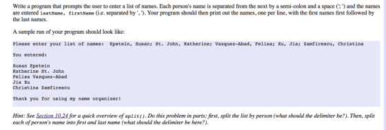 Write a program that prompts the user to enter a list of names. Each persons name is separated from the next by a semi-colon and a space (: and the names are entered lastName, firstName (i.e. separated by ,). Your program should then print out the names, one per line, with the first names first followed by the last names. A sample run of your program should look like Please enter your list of names: Epstein, Susan; St. John, Katherine; Vazquez-Abad, Felisa; Xu, Jia; Zamfirescu, christina You entered: Susan Epstein Katherine St. John Felisa Vazquez-Abad Jia Xu Christina Zamfirescu Thank you for using my name organizer! Hint: See Section 10.24 for a quick overview of split).Do this problem in parts: first, split the list by person (what should the delimiter be?). Then, split each of persons name into first and last name (what should the delimiter be here?).