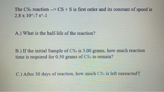 The CS2 reaction --> CS + S is first order and its constant of speed is 2.8 x 10^-7 s^-1 A.) What is the half-life of the rea