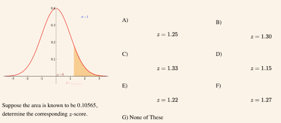 A) B) 0.3 2 1.25 2 1.30 0.2 C) D) 0.1 2 1.33 z-1.15 3 21 E) F) 21.22 z 1.27 Suppose the area is known to be 0.10565 determine the corresponding z-score G) None of These