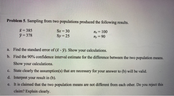 Problem 5. Sampling from two populations produced the following results. x = 385 y = 378 Sx = 30 Sy= 25 Nx = 100 n = 90 a. Fi