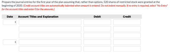 Prepare the journal entries for the first year of the plan assuming that, rather than options, 520 shares of restricted stock