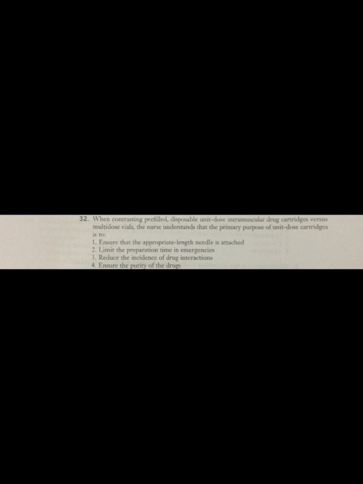 32. When contrasting prefilled, disposable unit-dose intramuscular drug carridges versus multidose vials, the nurse understands that the primary purpose of unit-dose cartridges istoc 1. Ensure that the appropriate-length needle is attached 2. Limit the preparation time in emergencies 3. Reduce the incidence of drug interactions