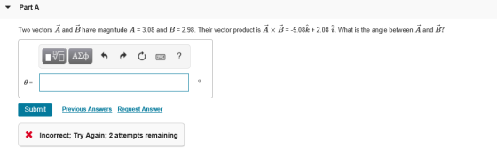 Part A Two vectors A and B have magnitude A = 3.08 and 2.98. Their vector product is A × Β--508k + 2.08 i. What is the angle between A and B? Submit Previous Answers Request Answer X Incorrect: Try Again; 2 attempts remaining