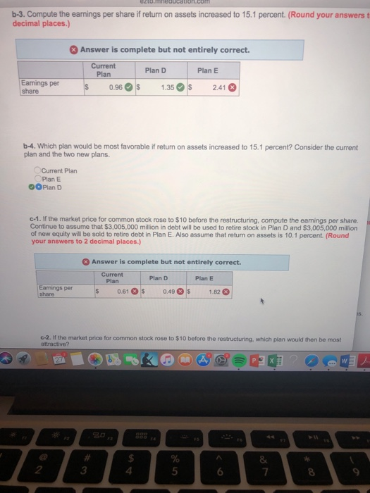 b-3. Compute the earnings per share if return on assets increased to 15.1 percent. (Round your answers t decimal places.) 3Answer is complete but not entirely correct. Current PlanPlan DPlan E Eamings per share 13 21 0.96s 1.35 2.41 b-4. Which plan would be most favorable if return on assets increased to 15.1 percent? Consider the current plan and the two new plans Current Plan Plan E OOPlan D c-1. If the market price for common stock rose to $10 before the restructuring, compute the earnings per share. Continue to assume that $3,005,000 million in debt will be used to retire stock in Plan D and $3,005,000 million of new equity will be sold to retire debt in Plan E. Also assume that return on assets is 10.1 percent (Round your answers to 2 decimal places.) Answer is complete but not entirely correct. Current Plan D Plan E Earnings per share 0.61s 0.49$ 1.82 c-2. If the market price for common stock rose to $10 before the restructuring, which plan would then be most attractive? 2 3 4 5 9