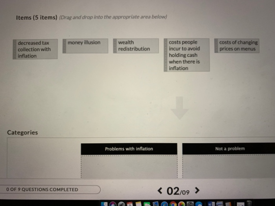 Items (5 items) (Drag and drop into the appropriate area below) wealth redistribution costs people incur to avoid holding cash when there is inflation money illusion costs of changing decreased tax collection with inflation Categories Problems with inflation Not a problem < 0209 > O OF 9 QUESTIONS COMPLETED