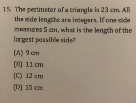 15. The perimeter of a triangle is 23 cm. All the side lengths are integers. If one side measures 5 cm, what is the length of the largest possible side? (A) 9 cm (B) 11 cm (C) 12 cm (D) 15 cm