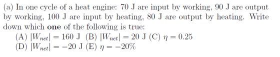 (a) In one cycle of a heat engine: 70 J are input by working, 90 J are output by working, 100 J are input by heating, 80 J are output by heating. Write down which one of the following is true: (A) İWnet 1-160 J (B) IWnet-20 J (C) η= 0.25 (D) IWnet--20 J (E) η =-20%