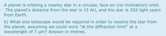 A planet is orbiting a nearby star in a circular, face-on (no inclination) orbit. The planets distance from the star is 15 AU, and the star is 202 light years from Earth. b) What size telescope would be required in order to resolve the star from the planet, assuming we could work at the diffraction limit at a wavelength of 7 μm? Answer in metres
