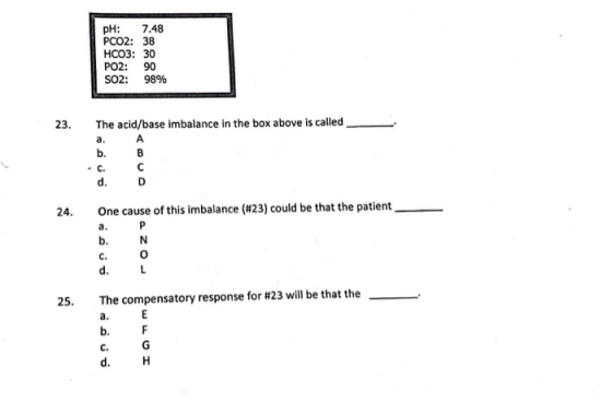pH: 7.48 PCO2: 38 HCO3: 30 PO2: SO2: 90 98% The acid/base imbalance in the box above is called 23. A a. b. B C C. d. D One ca