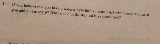 3. If you believe that you have a water sample that is contaminated with barium, what could you add to it to test it? What wo