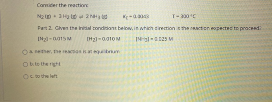 Consider the reaction: N2(g) + 3 H2(g) = 2 NH3(g) Kc = 0.0043 T = 300 °C Part 2. Given the initial conditions below, in which