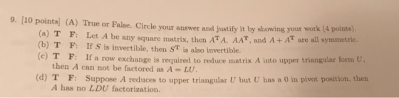 9. [10 points (A) True or False. Circle your answer and justify it by showing your wot (a) T F: Let A be any square matrix, t